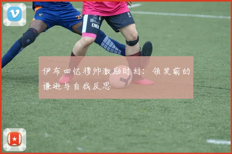 伊布回忆穆帅激励时刻：领奖前的谦逊与自我反思