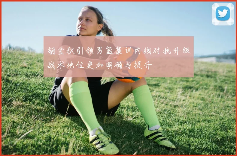胡金秋引领男篮集训内线对抗升级战术地位更加明确与提升